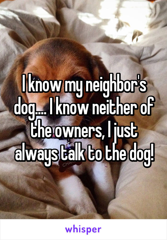 I know my neighbor's dog.... I know neither of the owners, I just always talk to the dog!