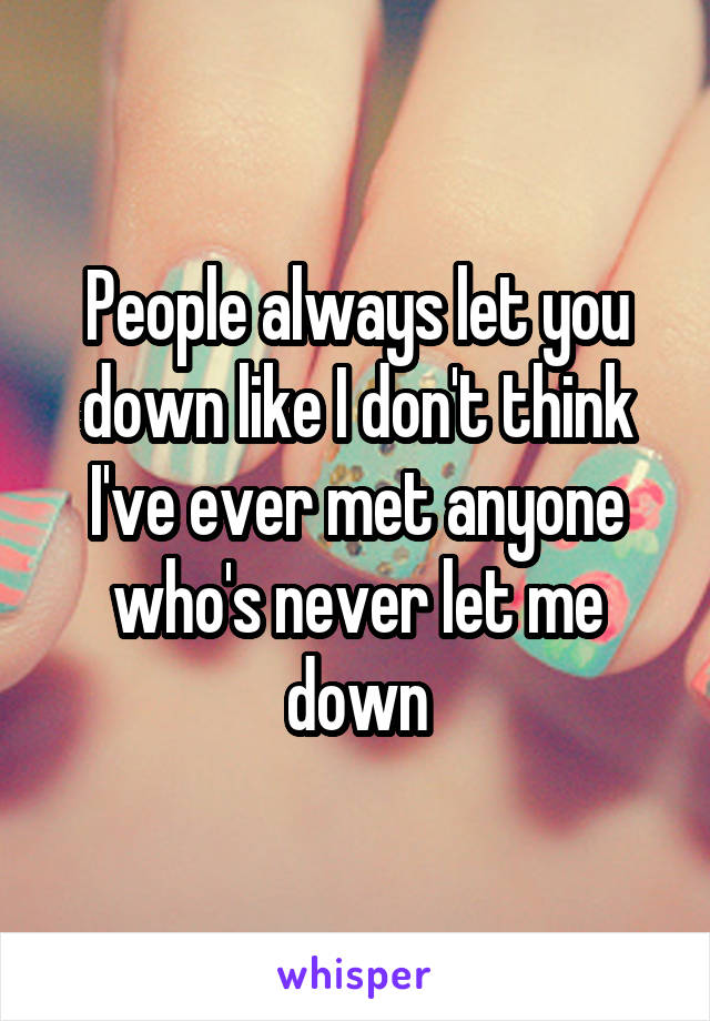 People always let you down like I don't think I've ever met anyone who's never let me down