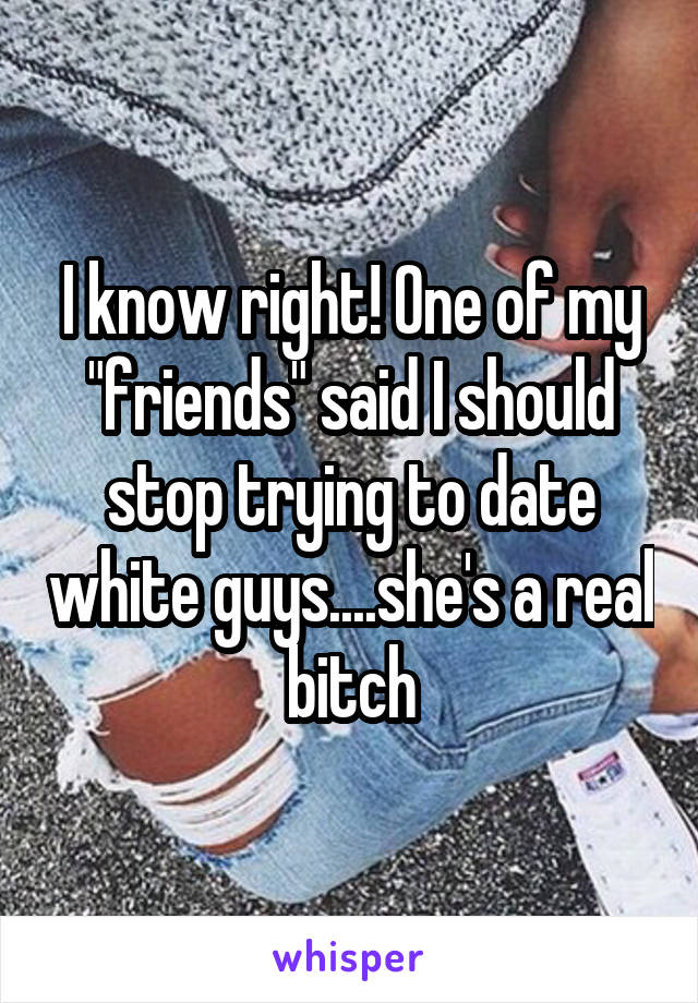 I know right! One of my "friends" said I should stop trying to date white guys....she's a real bitch