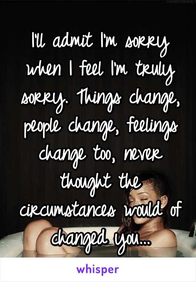 I'll admit I'm sorry when I feel I'm truly sorry. Things change, people change, feelings change too, never thought the circumstances would of changed you...