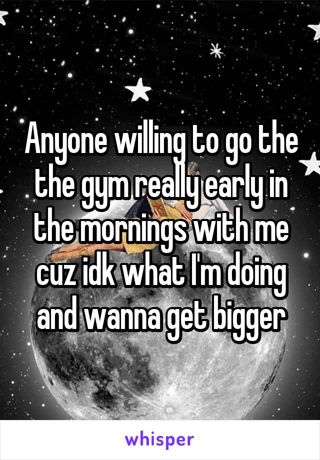 Anyone willing to go the the gym really early in the mornings with me cuz idk what I'm doing and wanna get bigger