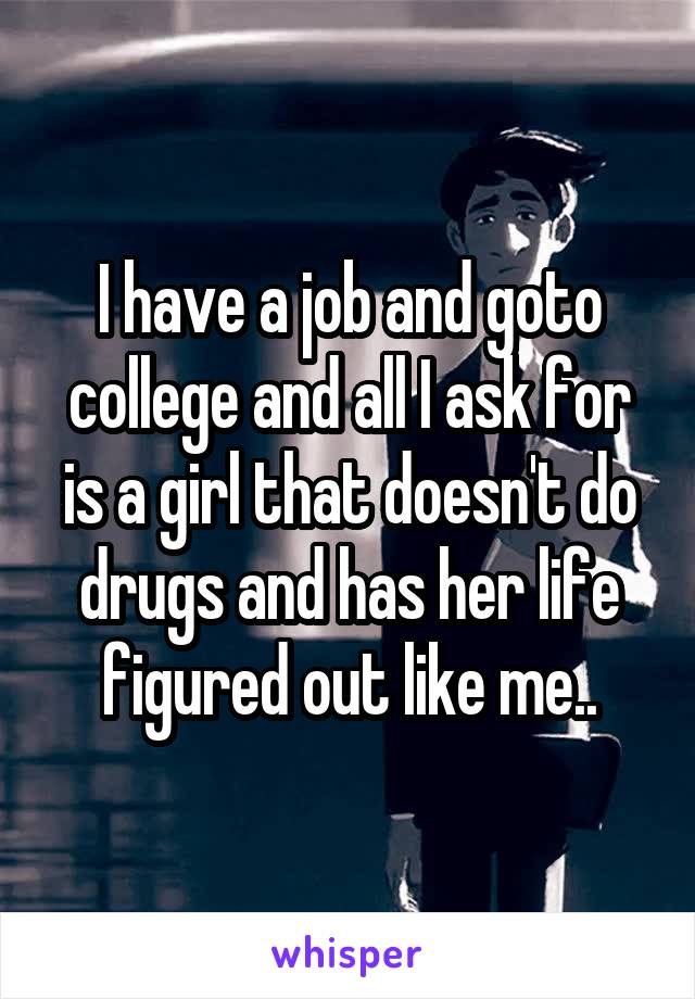 I have a job and goto college and all I ask for is a girl that doesn't do drugs and has her life figured out like me..