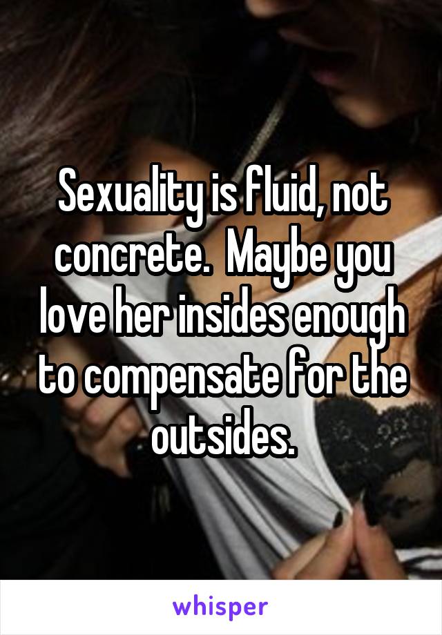 Sexuality is fluid, not concrete.  Maybe you love her insides enough to compensate for the outsides.
