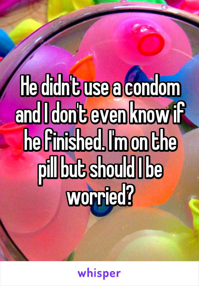 He didn't use a condom and I don't even know if he finished. I'm on the pill but should I be worried?