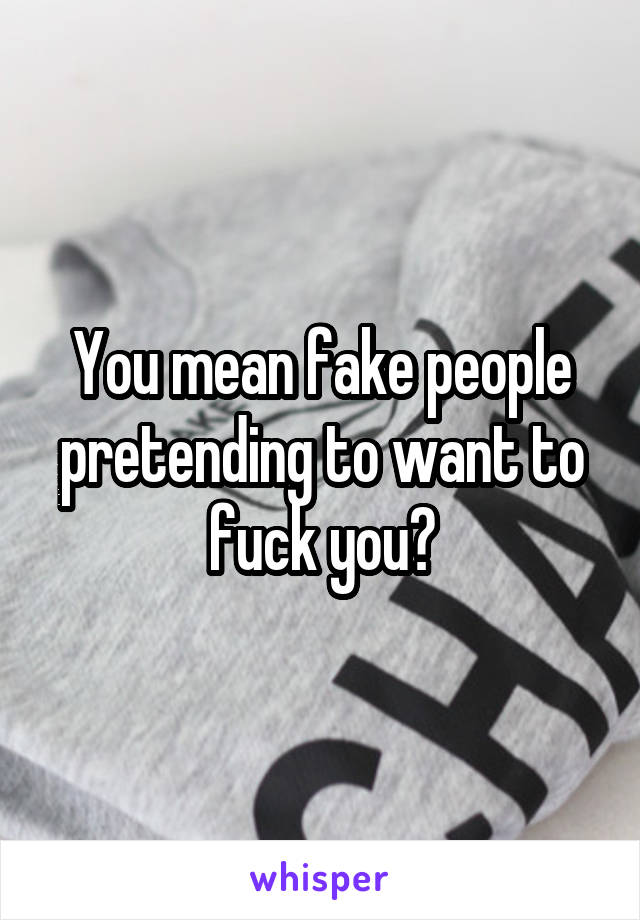You mean fake people pretending to want to fuck you?
