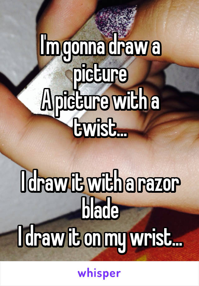 I'm gonna draw a picture
A picture with a twist...

I draw it with a razor blade
I draw it on my wrist...