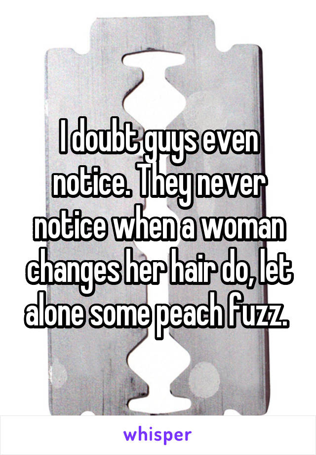I doubt guys even notice. They never notice when a woman changes her hair do, let alone some peach fuzz. 
