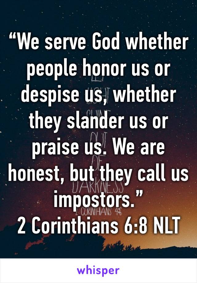 “We serve God whether people honor us or despise us, whether they slander us or praise us. We are honest, but they call us impostors.”
‭‭2 Corinthians‬ ‭6:8‬ ‭NLT‬‬
