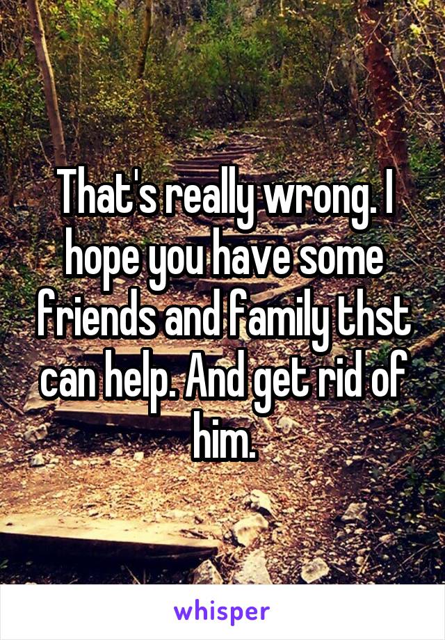 That's really wrong. I hope you have some friends and family thst can help. And get rid of him.