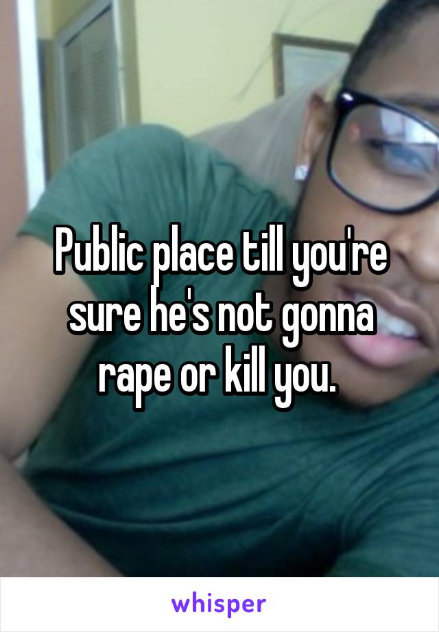 Public place till you're sure he's not gonna rape or kill you. 