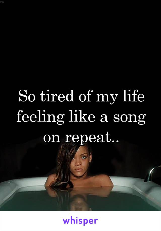 So tired of my life feeling like a song on repeat..