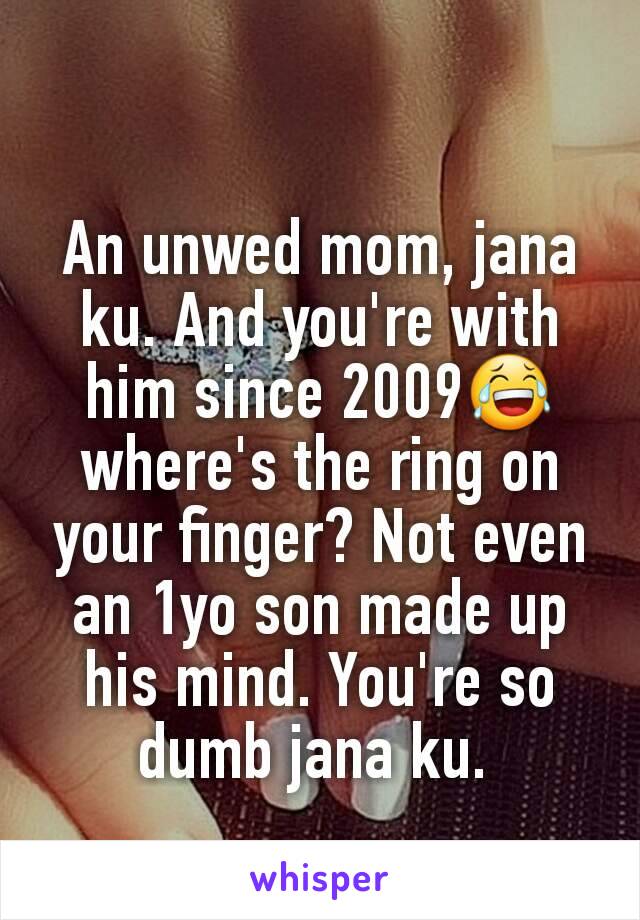 An unwed mom, jana ku. And you're with him since 2009😂 where's the ring on your finger? Not even an 1yo son made up his mind. You're so dumb jana ku. 