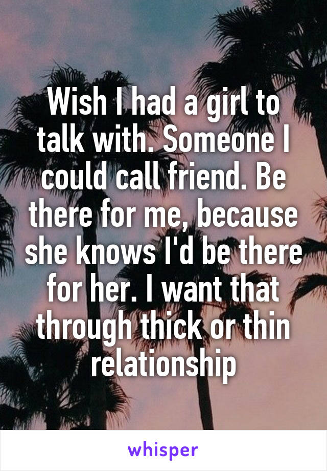 Wish I had a girl to talk with. Someone I could call friend. Be there for me, because she knows I'd be there for her. I want that through thick or thin relationship