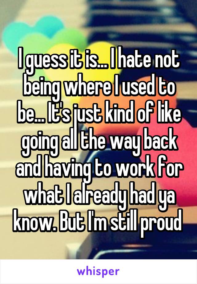 I guess it is... I hate not being where I used to be... It's just kind of like going all the way back and having to work for what I already had ya know. But I'm still proud 