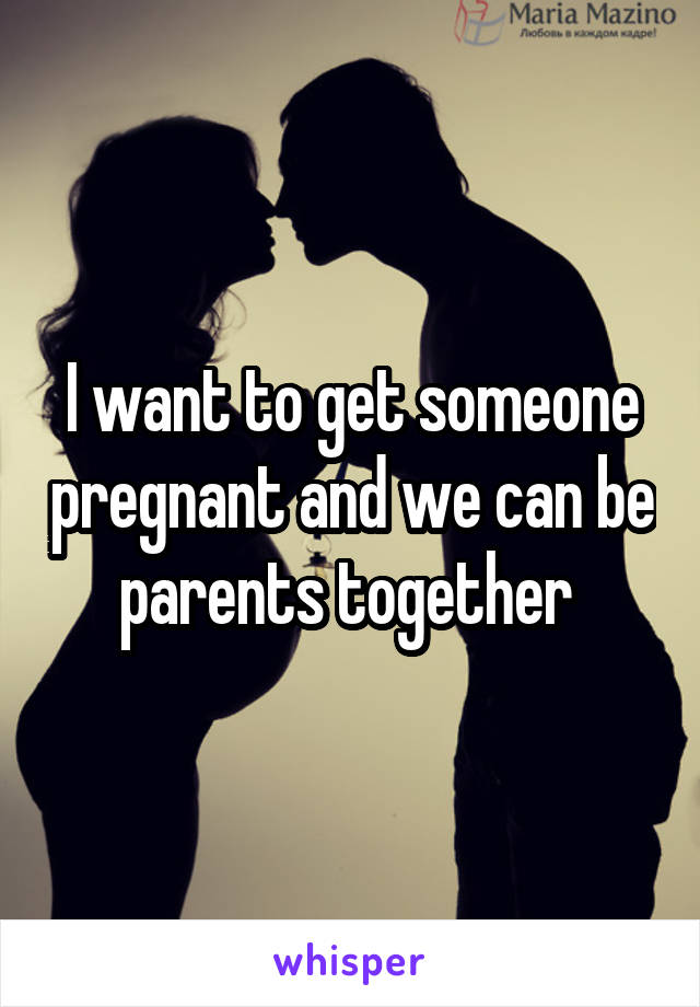 I want to get someone pregnant and we can be parents together 