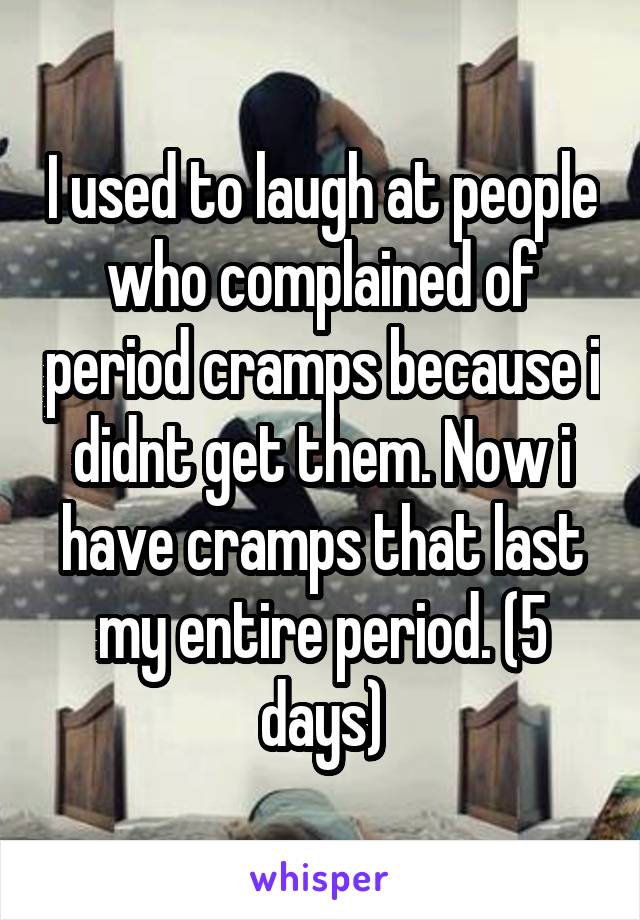 I used to laugh at people who complained of period cramps because i didnt get them. Now i have cramps that last my entire period. (5 days)