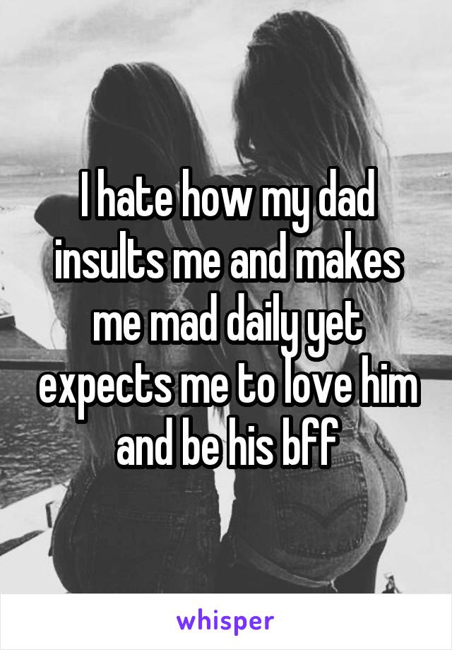 I hate how my dad insults me and makes me mad daily yet expects me to love him and be his bff