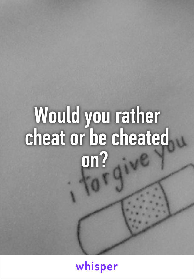 Would you rather cheat or be cheated on? 