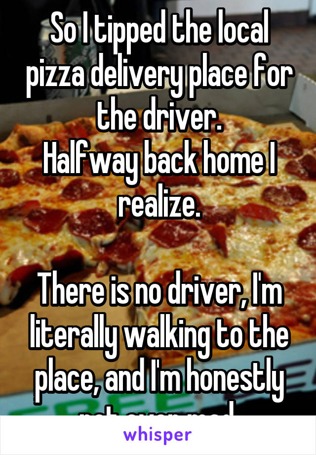 So I tipped the local pizza delivery place for the driver.
Halfway back home I realize.

There is no driver, I'm literally walking to the place, and I'm honestly not even mad.