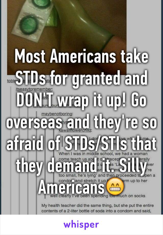 Most Americans take STDs for granted and DON'T wrap it up! Go overseas and they're so afraid of STDs/STIs that they demand it. Silly Americans😁