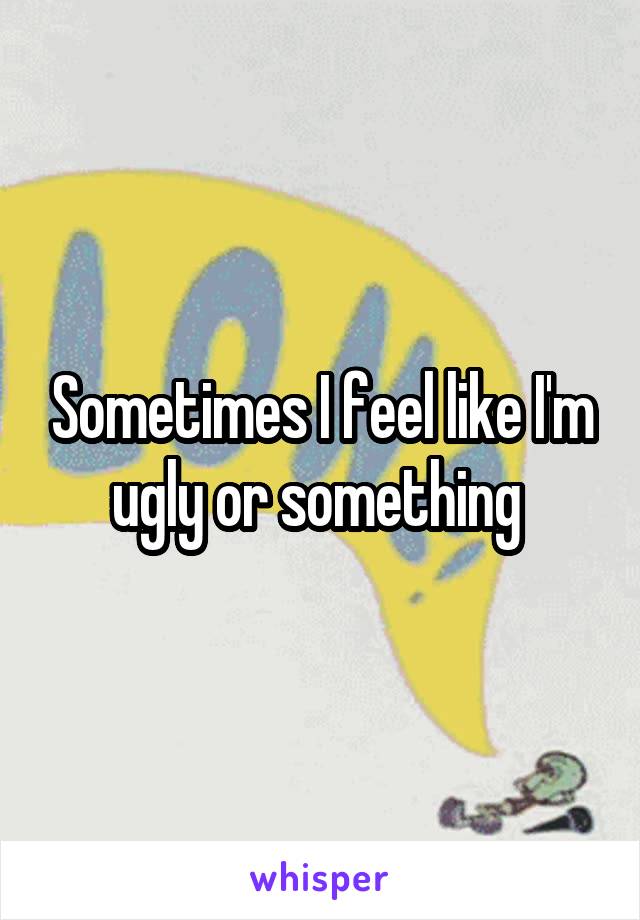 Sometimes I feel like I'm ugly or something 