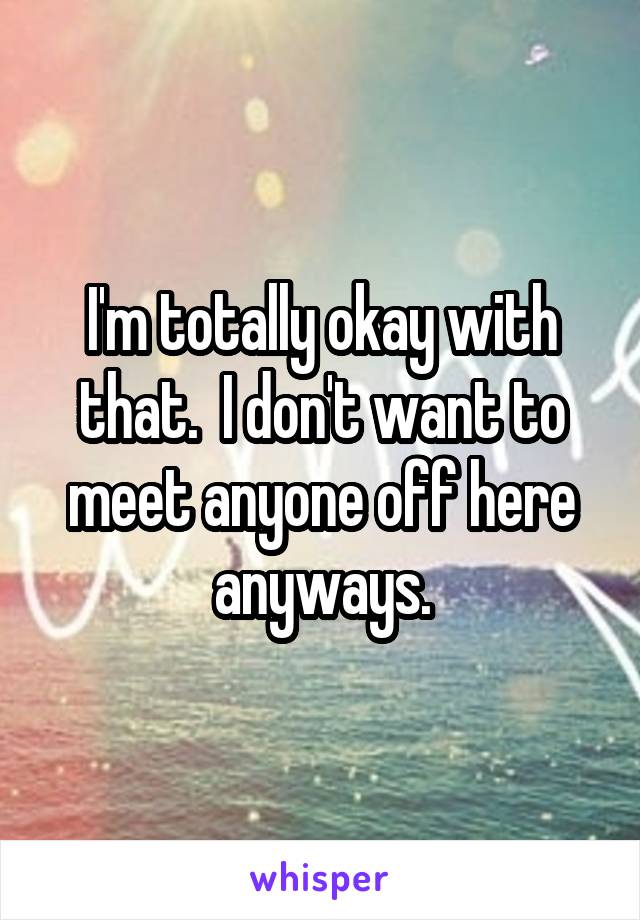 I'm totally okay with that.  I don't want to meet anyone off here anyways.
