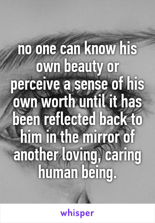 no one can know his own beauty or perceive a sense of his own worth until it has been reflected back to him in the mirror of another loving, caring human being.