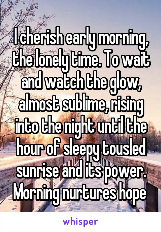 I cherish early morning, the lonely time. To wait and watch the glow, almost sublime, rising into the night until the hour of sleepy tousled sunrise and its power. Morning nurtures hope 