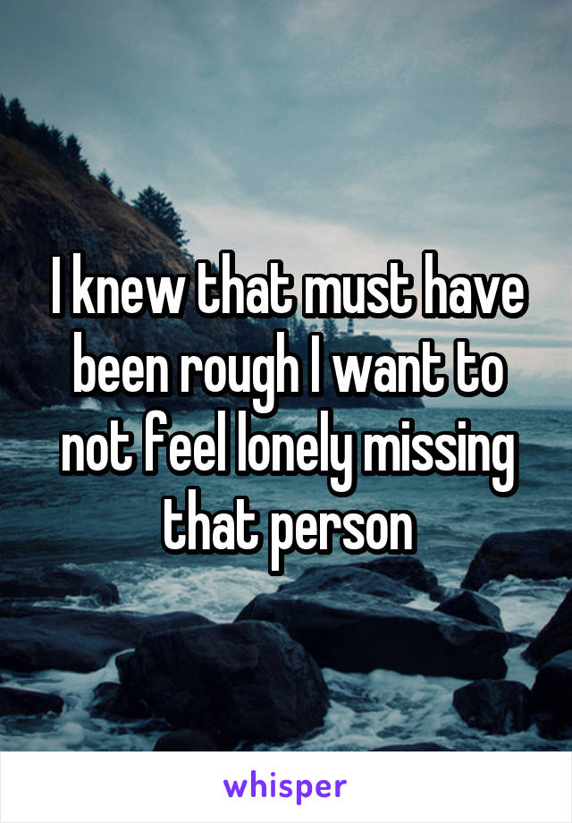 I knew that must have been rough I want to not feel lonely missing that person