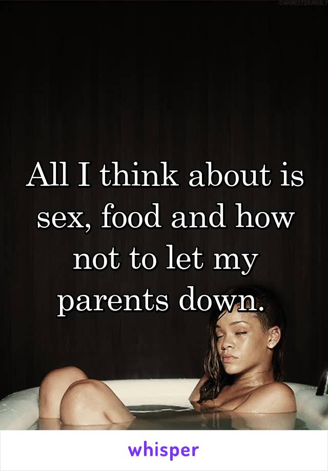 All I think about is sex, food and how not to let my parents down. 