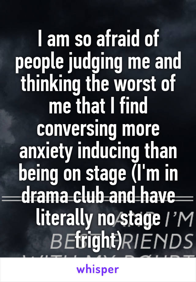 I am so afraid of people judging me and thinking the worst of me that I find conversing more anxiety inducing than being on stage (I'm in drama club and have literally no stage fright)