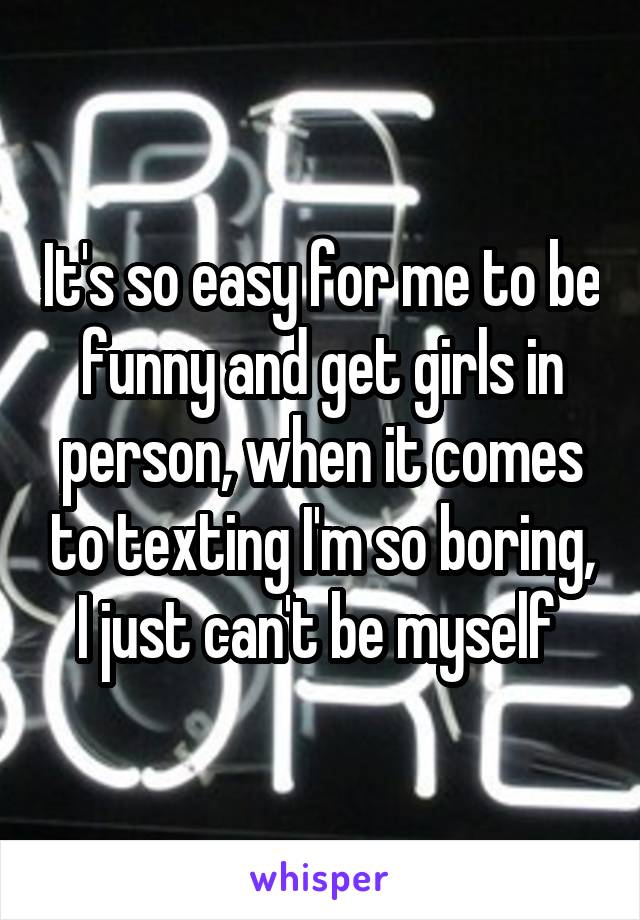 It's so easy for me to be funny and get girls in person, when it comes to texting I'm so boring, I just can't be myself 