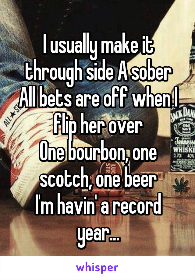 I usually make it through side A sober
All bets are off when I flip her over
One bourbon, one scotch, one beer
I'm havin' a record year...