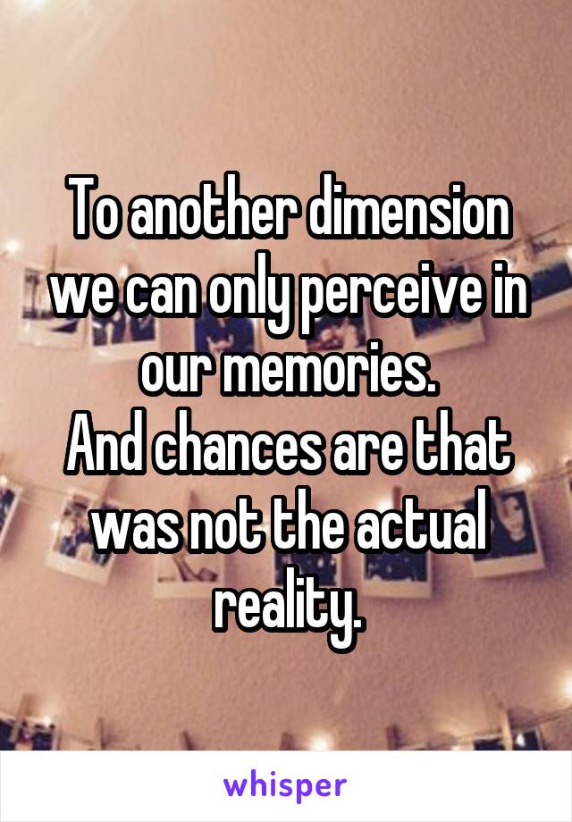 To another dimension we can only perceive in our memories.
And chances are that was not the actual reality.