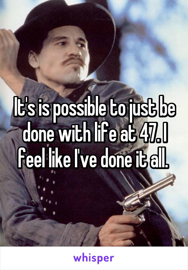 It's is possible to just be done with life at 47. I feel like I've done it all. 