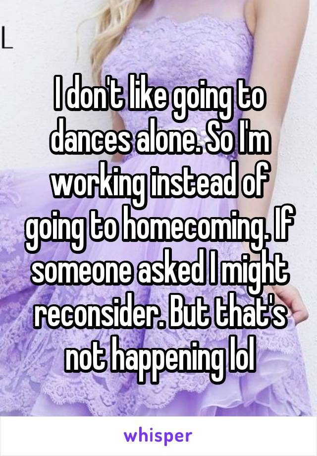 I don't like going to dances alone. So I'm working instead of going to homecoming. If someone asked I might reconsider. But that's not happening lol