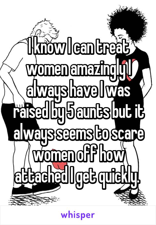 I know I can treat women amazingly I always have I was raised by 5 aunts but it always seems to scare women off how attached I get quickly. 