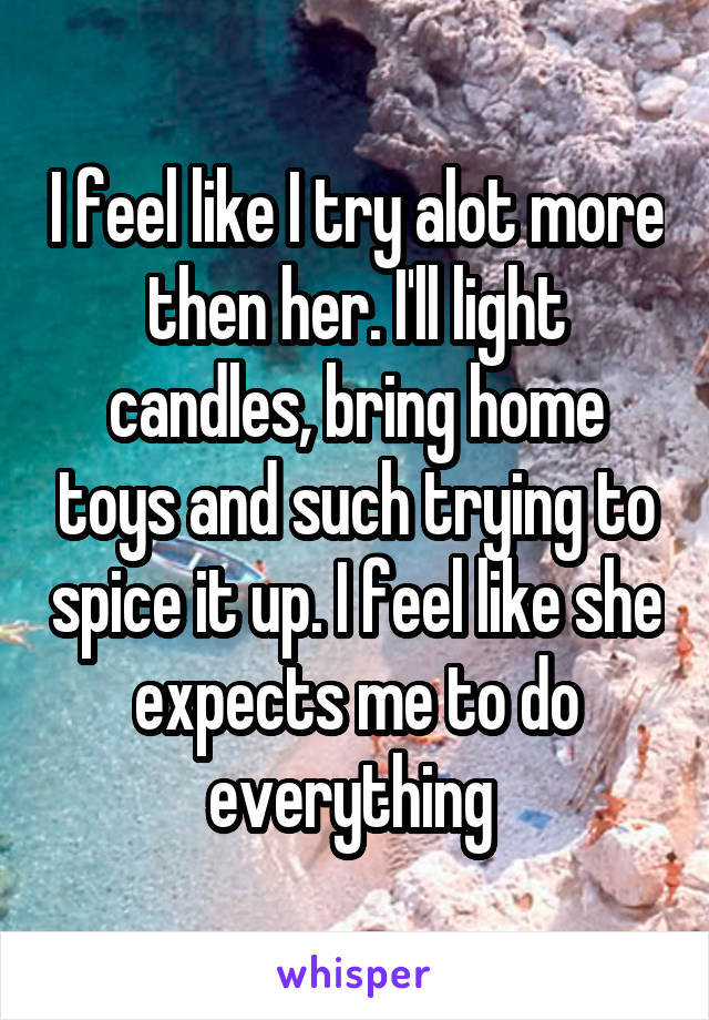 I feel like I try alot more then her. I'll light candles, bring home toys and such trying to spice it up. I feel like she expects me to do everything 