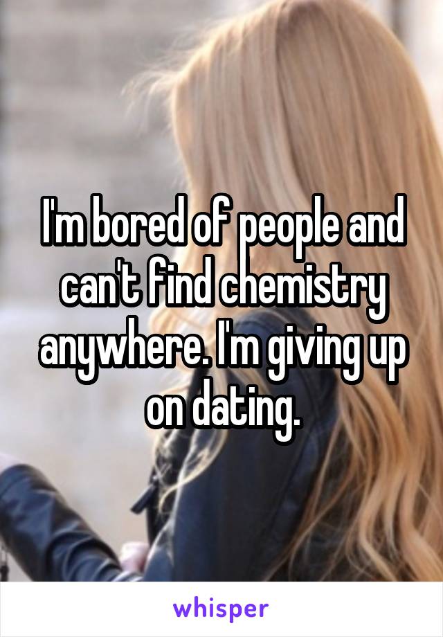 I'm bored of people and can't find chemistry anywhere. I'm giving up on dating.