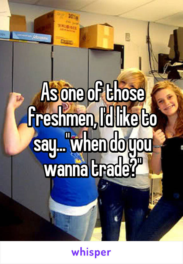 As one of those freshmen, I'd like to say..."when do you wanna trade?"