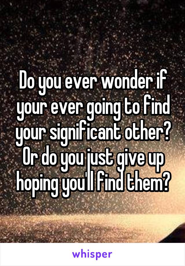 Do you ever wonder if your ever going to find your significant other? Or do you just give up hoping you'll find them?