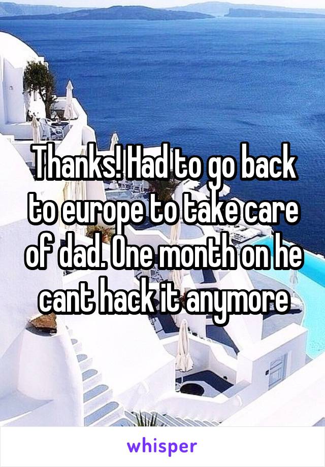 Thanks! Had to go back to europe to take care of dad. One month on he cant hack it anymore