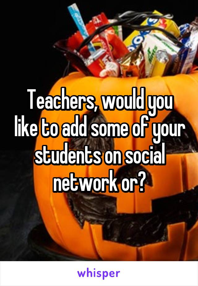 Teachers, would you like to add some of your students on social network or?