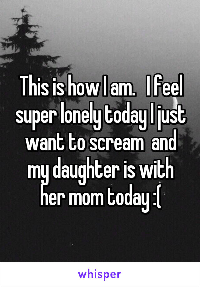 This is how I am.   I feel super lonely today I just want to scream  and my daughter is with her mom today :(
