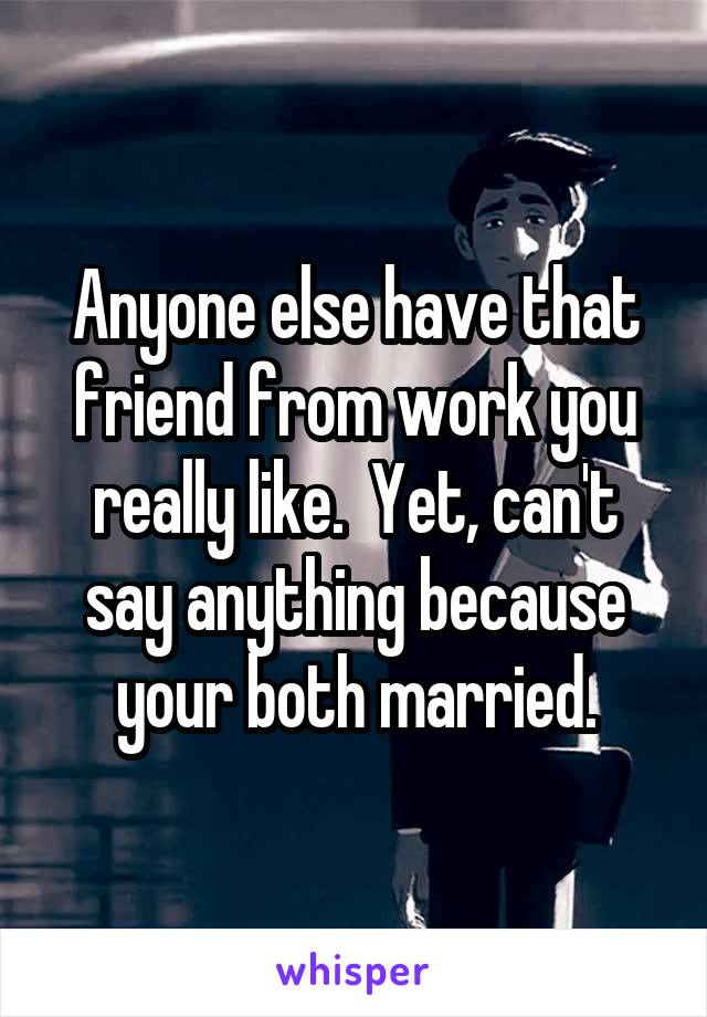 Anyone else have that friend from work you really like.  Yet, can't say anything because your both married.