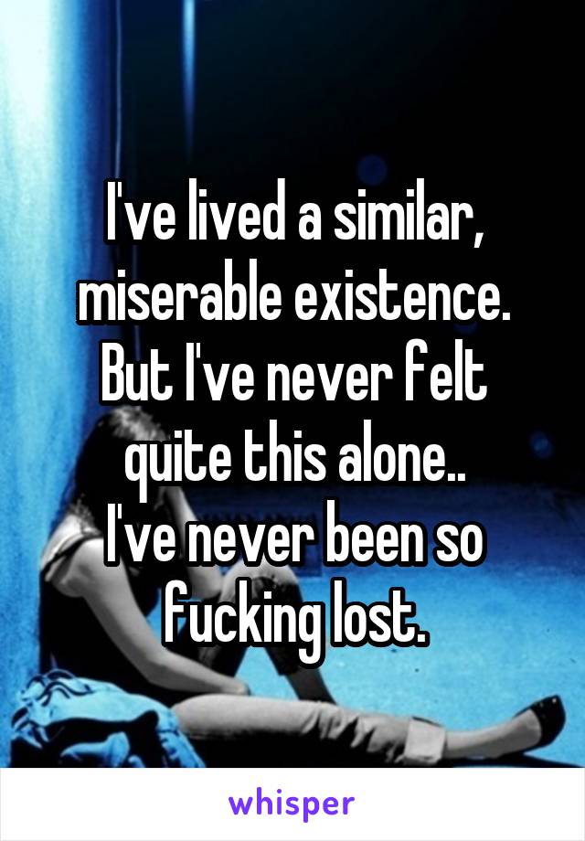 I've lived a similar, miserable existence.
But I've never felt quite this alone..
I've never been so fucking lost.