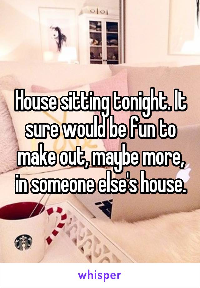 House sitting tonight. It sure would be fun to make out, maybe more, in someone else's house.