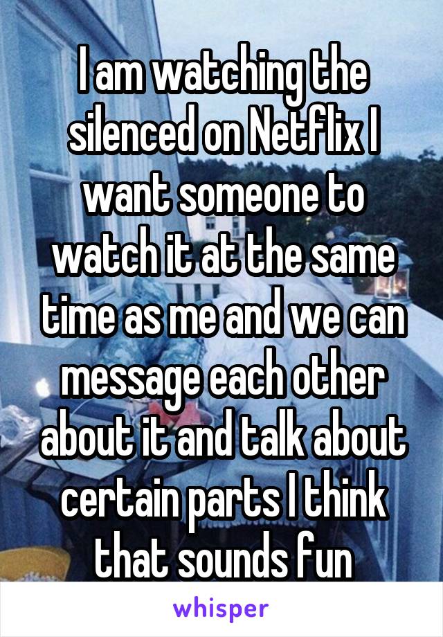 I am watching the silenced on Netflix I want someone to watch it at the same time as me and we can message each other about it and talk about certain parts I think that sounds fun