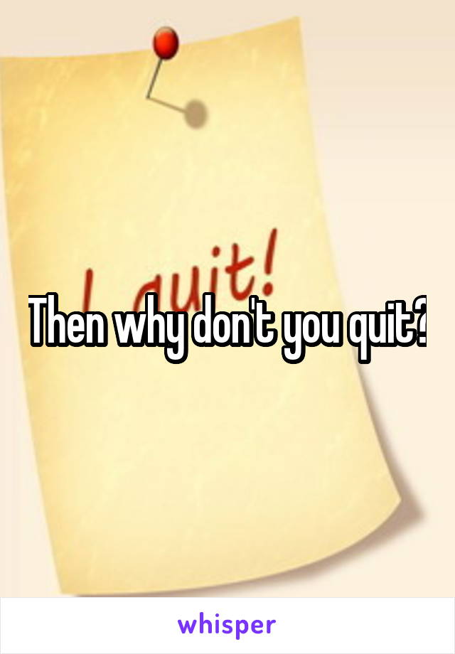 Then why don't you quit?