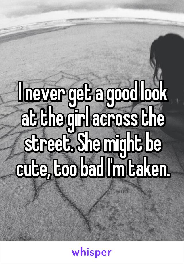 I never get a good look at the girl across the street. She might be cute, too bad I'm taken.